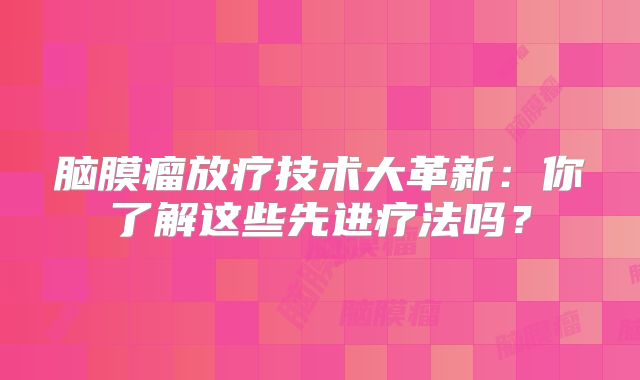 脑膜瘤放疗技术大革新：你了解这些先进疗法吗？