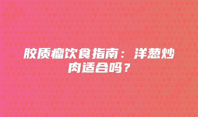 胶质瘤饮食指南：洋葱炒肉适合吗？