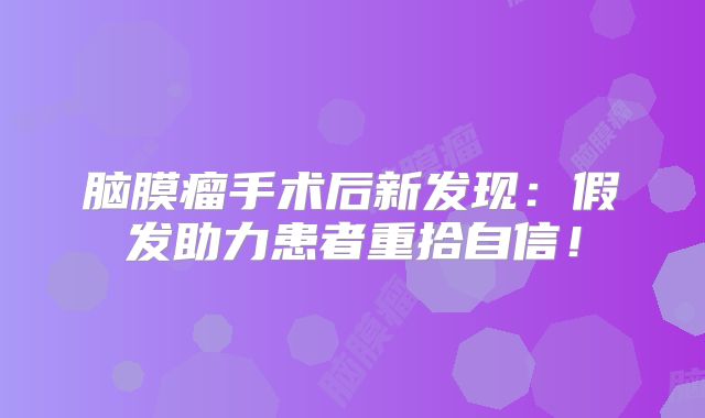 脑膜瘤手术后新发现：假发助力患者重拾自信！
