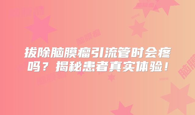 拔除脑膜瘤引流管时会疼吗？揭秘患者真实体验！