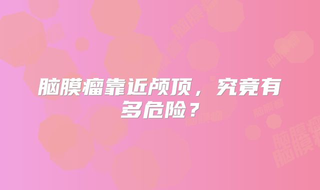 脑膜瘤靠近颅顶，究竟有多危险？