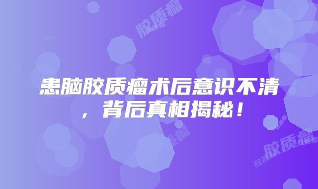 患脑胶质瘤术后意识不清，背后真相揭秘！