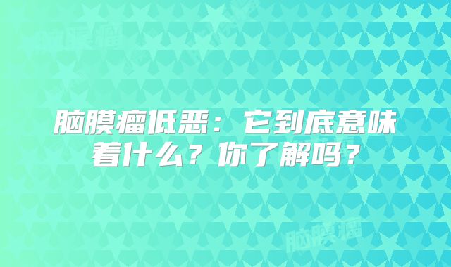 脑膜瘤低恶：它到底意味着什么？你了解吗？