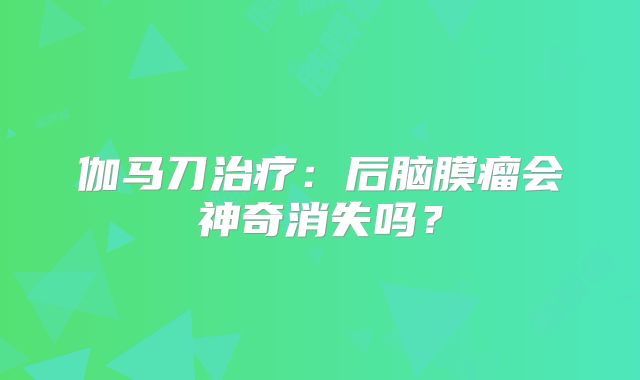伽马刀治疗：后脑膜瘤会神奇消失吗？