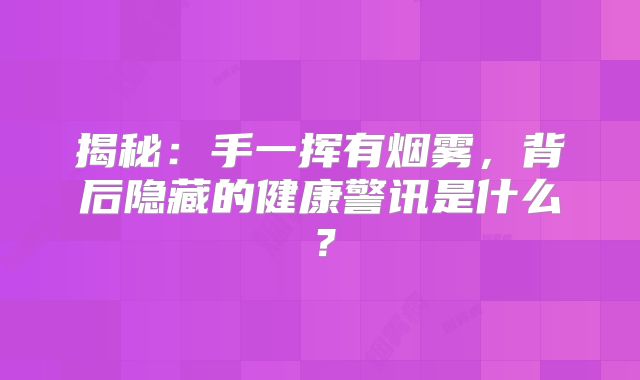 揭秘：手一挥有烟雾，背后隐藏的健康警讯是什么？