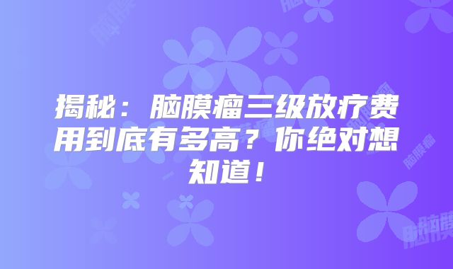 揭秘：脑膜瘤三级放疗费用到底有多高？你绝对想知道！