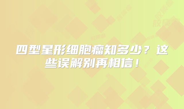 四型星形细胞瘤知多少？这些误解别再相信！