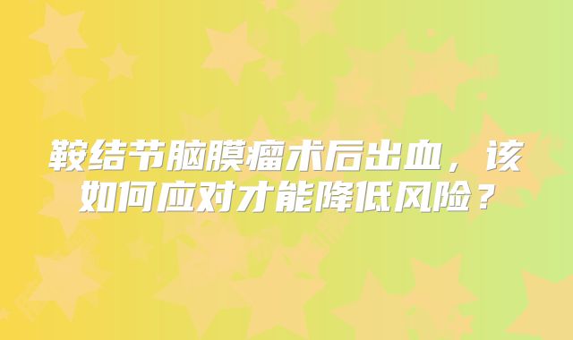 鞍结节脑膜瘤术后出血，该如何应对才能降低风险？