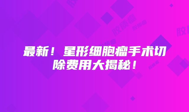 最新！星形细胞瘤手术切除费用大揭秘！