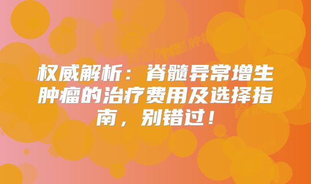 权威解析：脊髓异常增生肿瘤的治疗费用及选择指南，别错过！