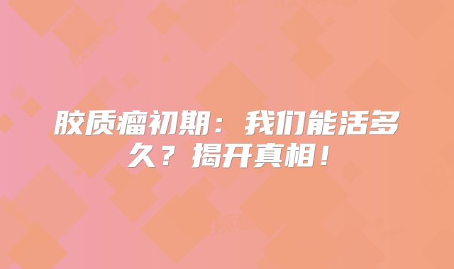 胶质瘤初期：我们能活多久？揭开真相！