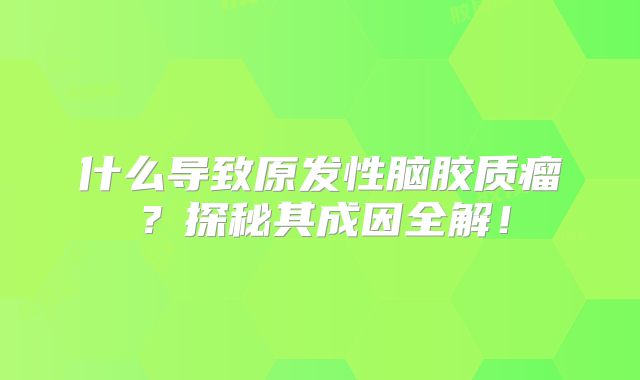 什么导致原发性脑胶质瘤？探秘其成因全解！