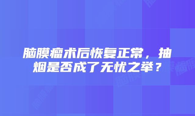 脑膜瘤术后恢复正常，抽烟是否成了无忧之举？