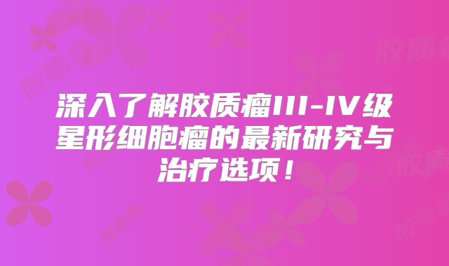 深入了解胶质瘤III-IV级星形细胞瘤的最新研究与治疗选项！