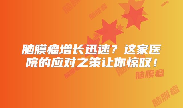 脑膜瘤增长迅速？这家医院的应对之策让你惊叹！