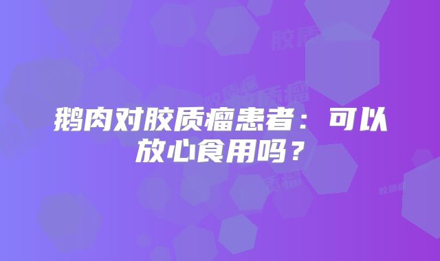 鹅肉对胶质瘤患者：可以放心食用吗？
