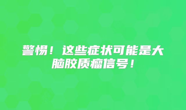 警惕！这些症状可能是大脑胶质瘤信号！
