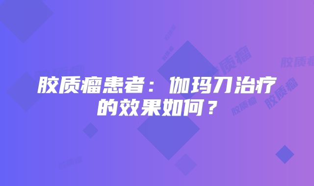 胶质瘤患者：伽玛刀治疗的效果如何？