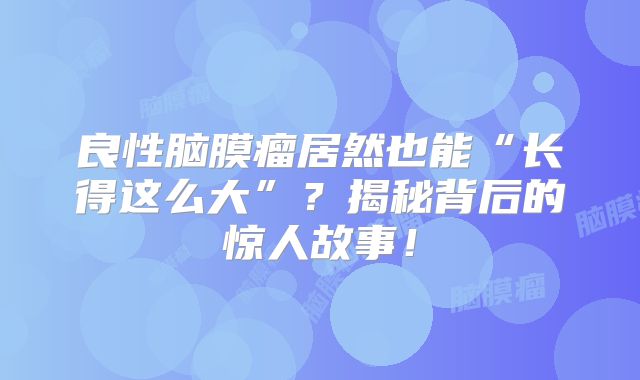 良性脑膜瘤居然也能“长得这么大”？揭秘背后的惊人故事！