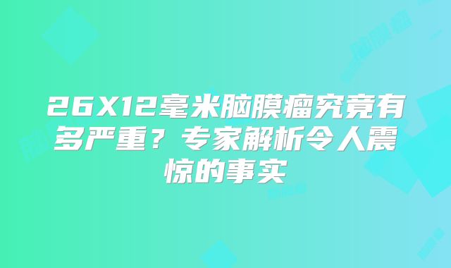26X12毫米脑膜瘤究竟有多严重？专家解析令人震惊的事实
