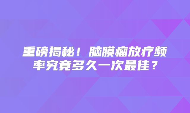 重磅揭秘！脑膜瘤放疗频率究竟多久一次最佳？