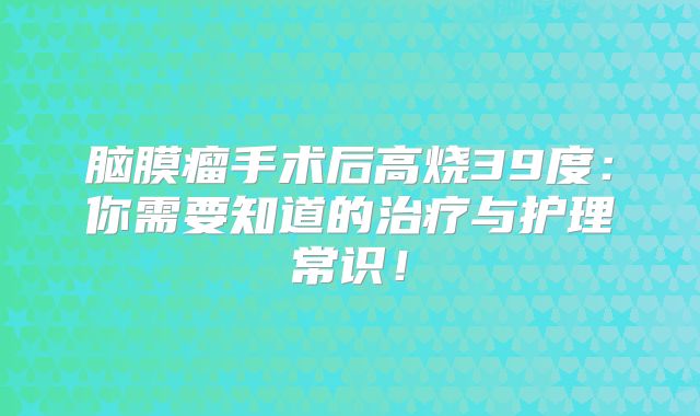 脑膜瘤手术后高烧39度：你需要知道的治疗与护理常识！