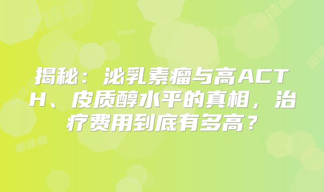 揭秘：泌乳素瘤与高ACTH、皮质醇水平的真相，治疗费用到底有多高？