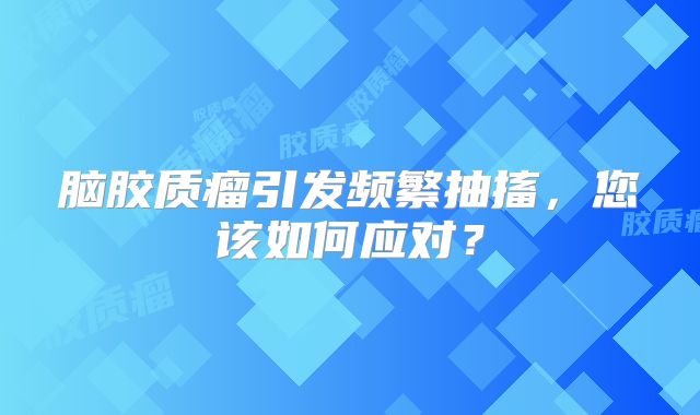 脑胶质瘤引发频繁抽搐，您该如何应对？