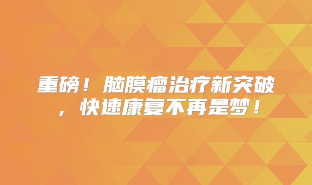 重磅！脑膜瘤治疗新突破，快速康复不再是梦！