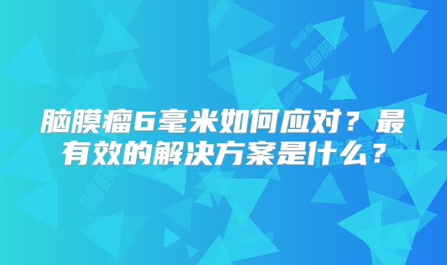 脑膜瘤6毫米如何应对？最有效的解决方案是什么？
