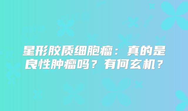 星形胶质细胞瘤：真的是良性肿瘤吗？有何玄机？