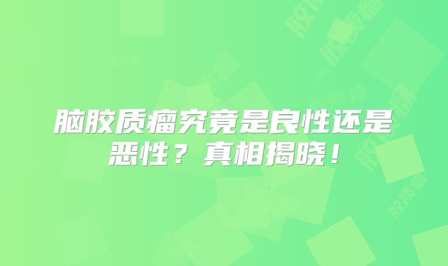 脑胶质瘤究竟是良性还是恶性？真相揭晓！
