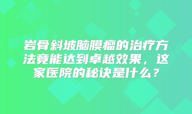 岩骨斜坡脑膜瘤的治疗方法竟能达到卓越效果，这家医院的秘诀是什么？