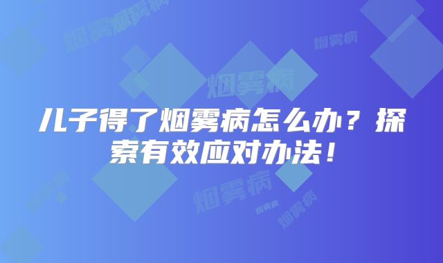 儿子得了烟雾病怎么办？探索有效应对办法！