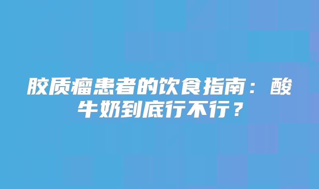 胶质瘤患者的饮食指南：酸牛奶到底行不行？