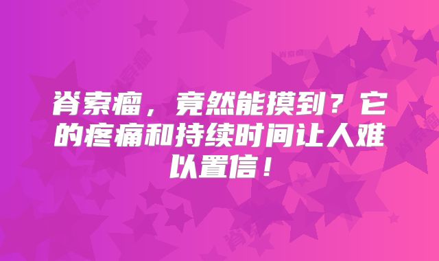 脊索瘤，竟然能摸到？它的疼痛和持续时间让人难以置信！