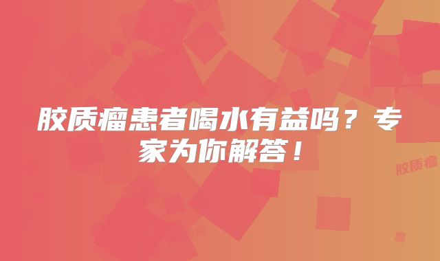 胶质瘤患者喝水有益吗？专家为你解答！
