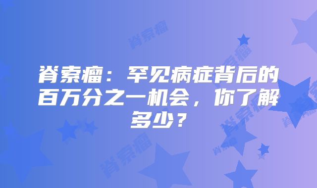 脊索瘤：罕见病症背后的百万分之一机会，你了解多少？