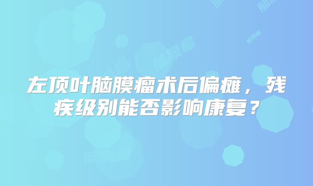 左顶叶脑膜瘤术后偏瘫，残疾级别能否影响康复？