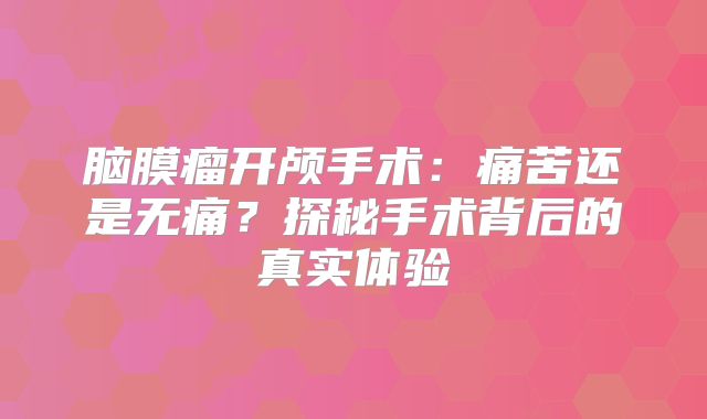 脑膜瘤开颅手术：痛苦还是无痛？探秘手术背后的真实体验