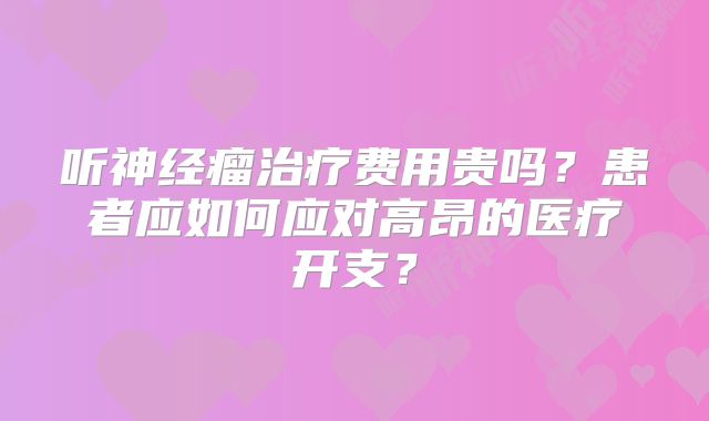 听神经瘤治疗费用贵吗？患者应如何应对高昂的医疗开支？