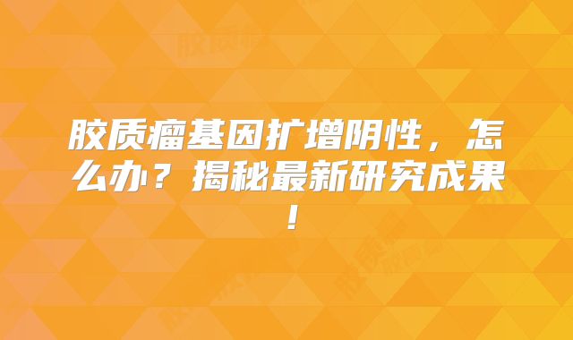 胶质瘤基因扩增阴性，怎么办？揭秘最新研究成果！