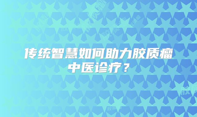 传统智慧如何助力胶质瘤中医诊疗？