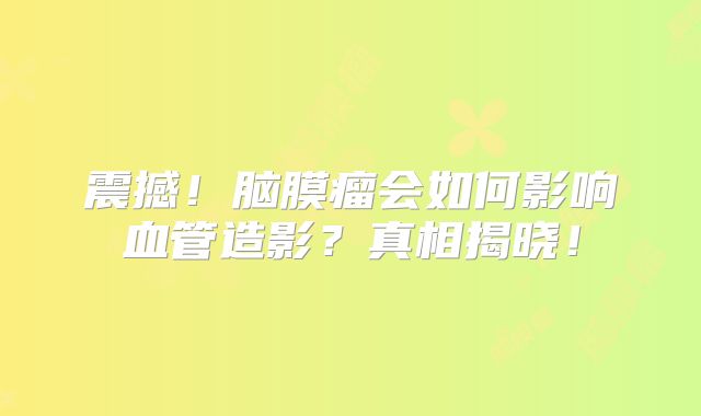 震撼！脑膜瘤会如何影响血管造影？真相揭晓！