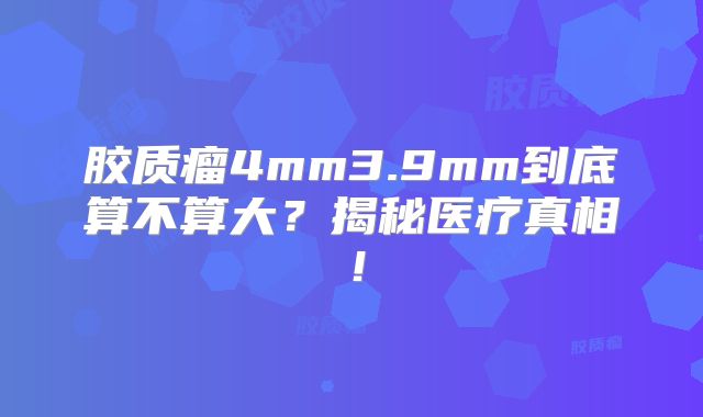 胶质瘤4mm3.9mm到底算不算大？揭秘医疗真相！