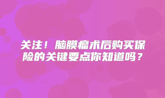 关注！脑膜瘤术后购买保险的关键要点你知道吗？