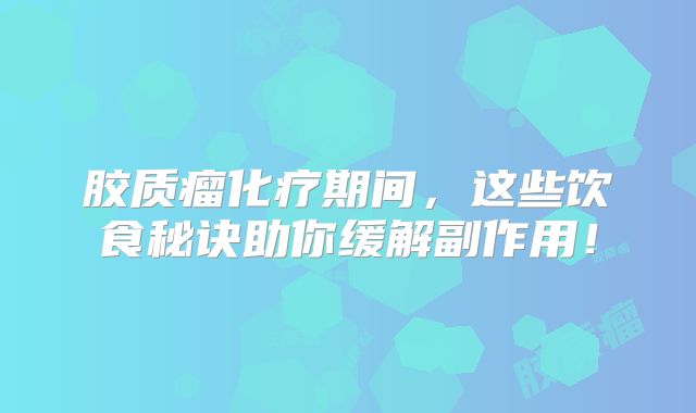 胶质瘤化疗期间，这些饮食秘诀助你缓解副作用！