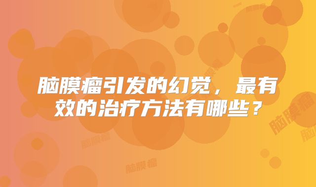 脑膜瘤引发的幻觉，最有效的治疗方法有哪些？