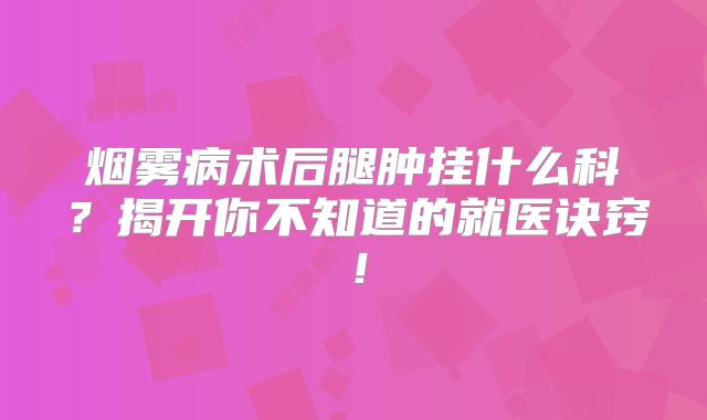 烟雾病术后腿肿挂什么科？揭开你不知道的就医诀窍！