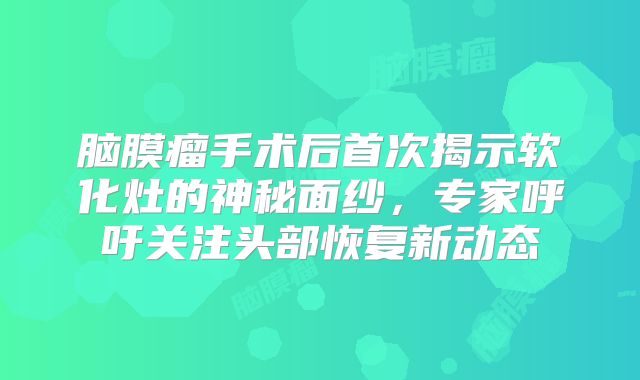 脑膜瘤手术后首次揭示软化灶的神秘面纱，专家呼吁关注头部恢复新动态
